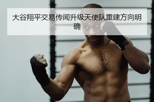 大谷翔平交易传闻升级天使队重建方向明确